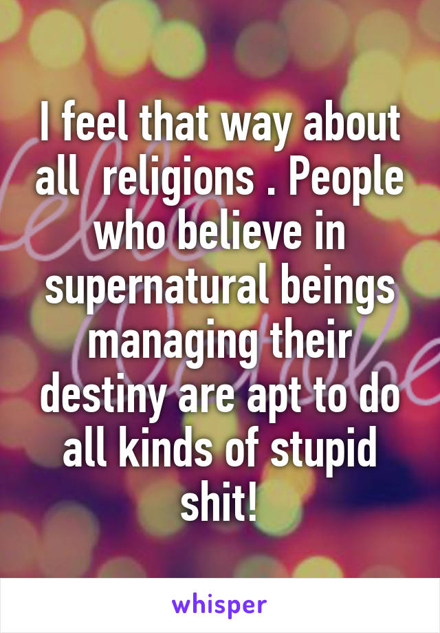 I feel that way about all  religions . People who believe in supernatural beings managing their destiny are apt to do all kinds of stupid shit!