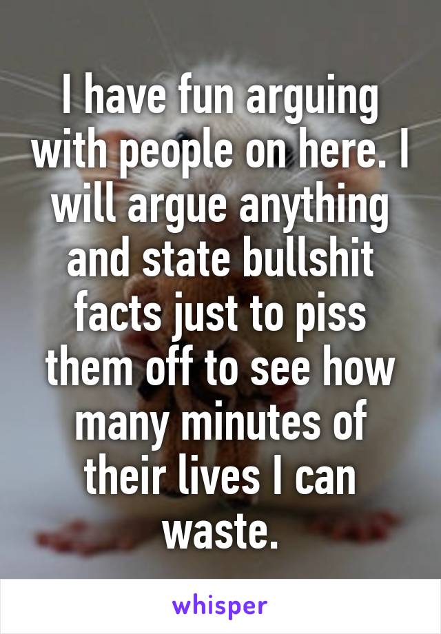 I have fun arguing with people on here. I will argue anything and state bullshit facts just to piss them off to see how many minutes of their lives I can waste.