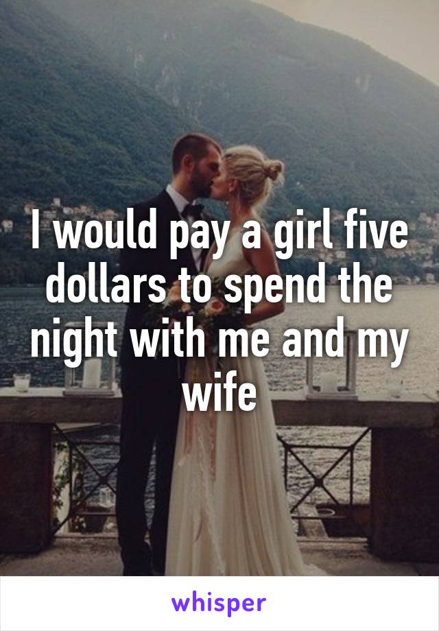 I would pay a girl five dollars to spend the night with me and my wife