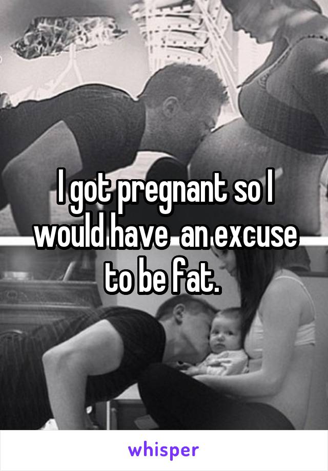 I got pregnant so I would have  an excuse to be fat. 