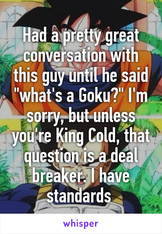 Had a pretty great conversation with this guy until he said "what's a Goku?" I'm sorry, but unless you're King Cold, that question is a deal breaker. I have standards 