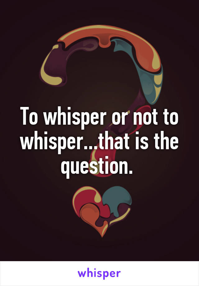 To whisper or not to whisper...that is the question. 