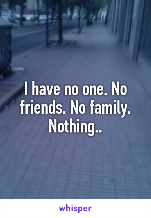 I have no one. No friends. No family. Nothing..