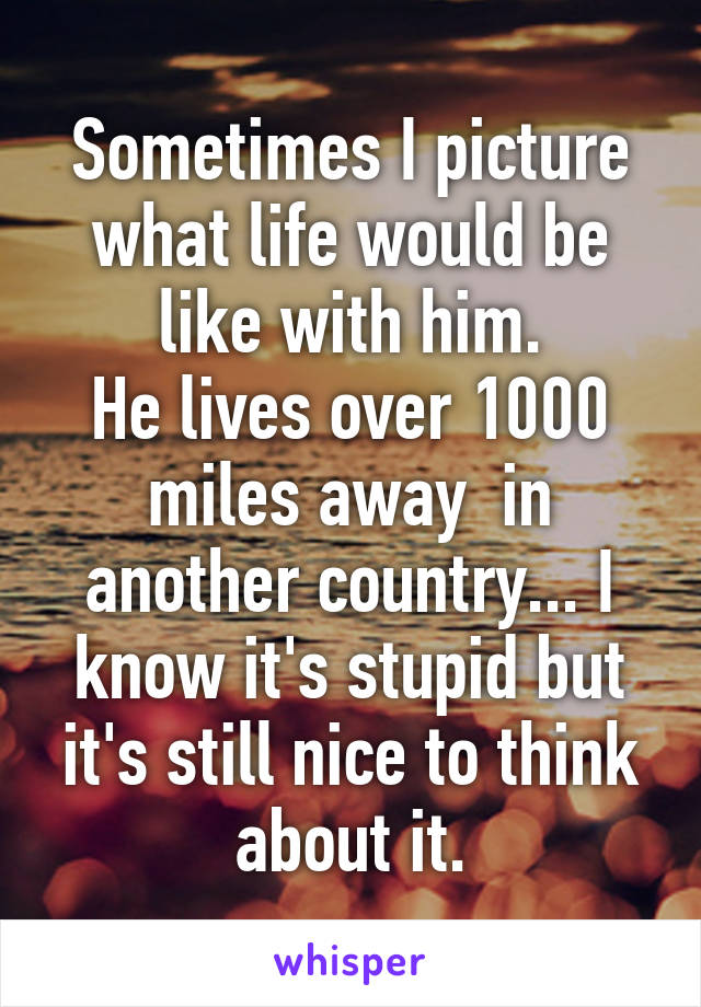 Sometimes I picture what life would be like with him.
He lives over 1000 miles away  in another country... I know it's stupid but it's still nice to think about it.