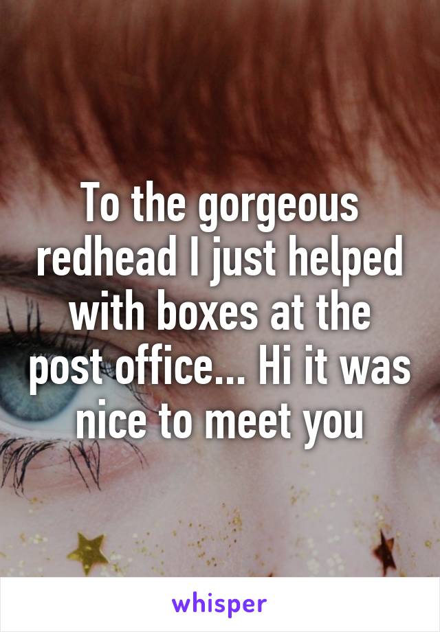 To the gorgeous redhead I just helped with boxes at the post office... Hi it was nice to meet you