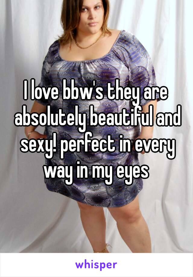 I love bbw's they are absolutely beautiful and sexy! perfect in every way in my eyes 