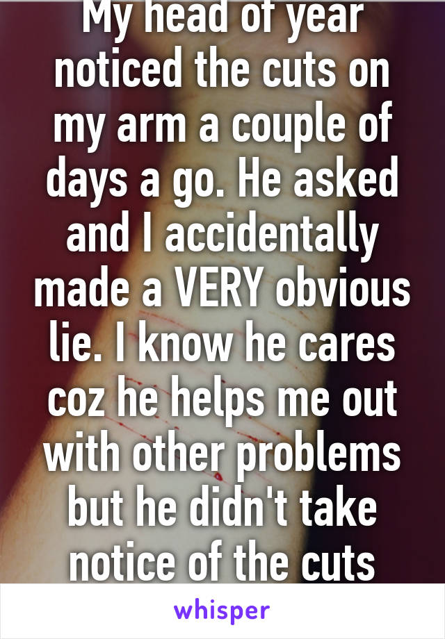 My head of year noticed the cuts on my arm a couple of days a go. He asked and I accidentally made a VERY obvious lie. I know he cares coz he helps me out with other problems but he didn't take notice of the cuts after 15, F