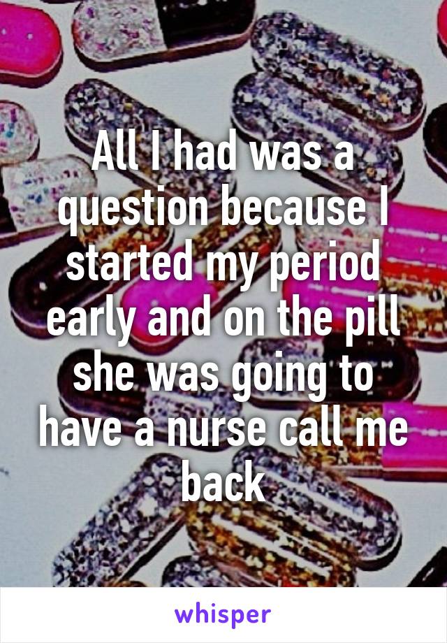 All I had was a question because I started my period early and on the pill she was going to have a nurse call me back