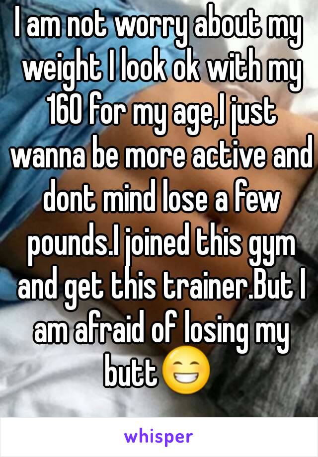 I am not worry about my weight I look ok with my 160 for my age,I just wanna be more active and dont mind lose a few pounds.I joined this gym and get this trainer.But I am afraid of losing my butt😁 