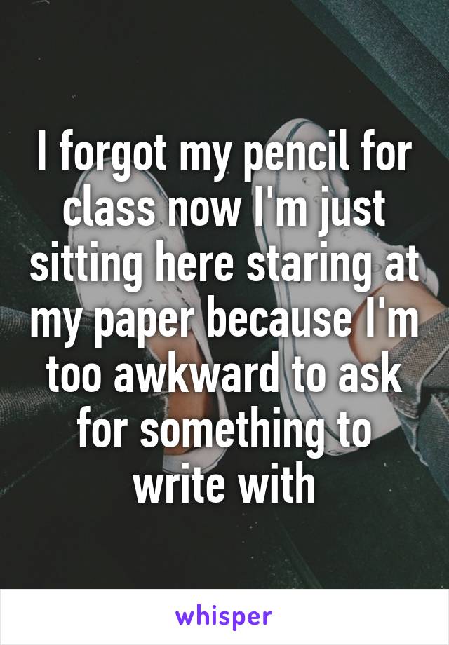 I forgot my pencil for class now I'm just sitting here staring at my paper because I'm too awkward to ask for something to write with