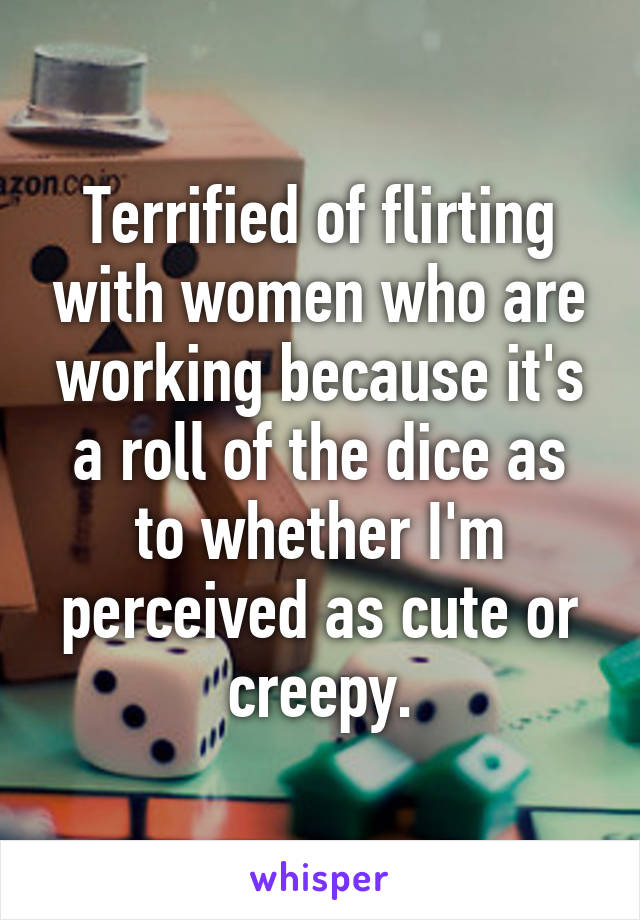 Terrified of flirting with women who are working because it's a roll of the dice as to whether I'm perceived as cute or creepy.