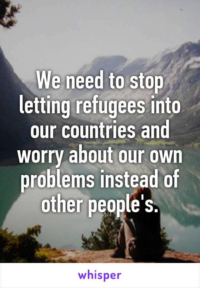 We need to stop letting refugees into our countries and worry about our own problems instead of other people's.