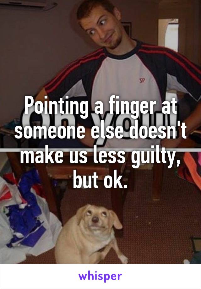 Pointing a finger at someone else doesn't make us less guilty, but ok.