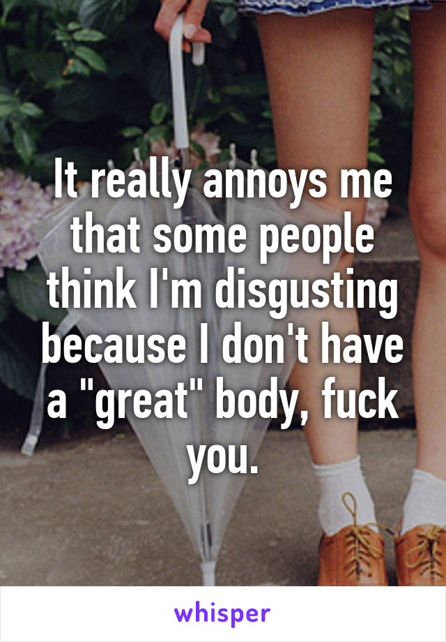 It really annoys me that some people think I'm disgusting because I don't have a "great" body, fuck you.