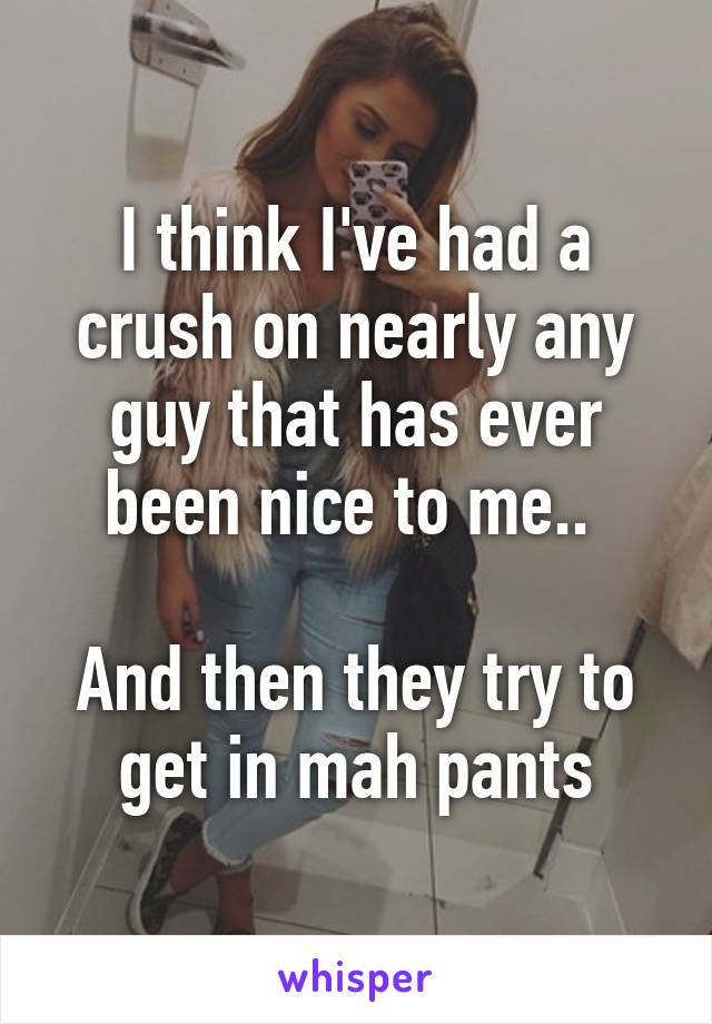 I think I've had a crush on nearly any guy that has ever been nice to me.. 

And then they try to get in mah pants