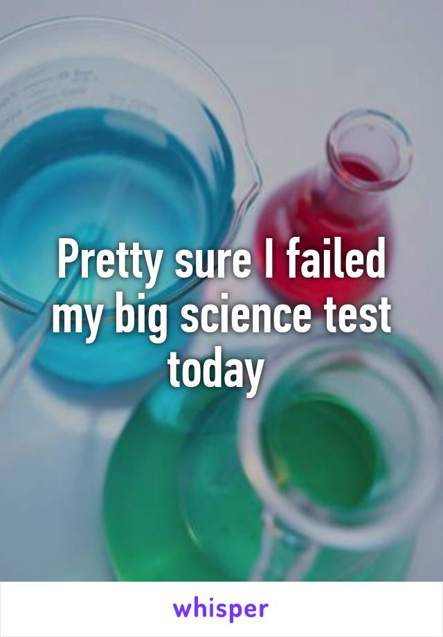 Pretty sure I failed my big science test today 