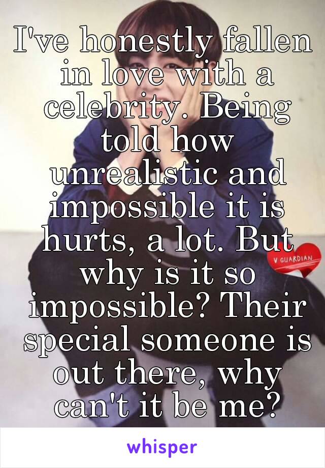 I've honestly fallen in love with a celebrity. Being told how unrealistic and impossible it is hurts, a lot. But why is it so impossible? Their special someone is out there, why can't it be me?