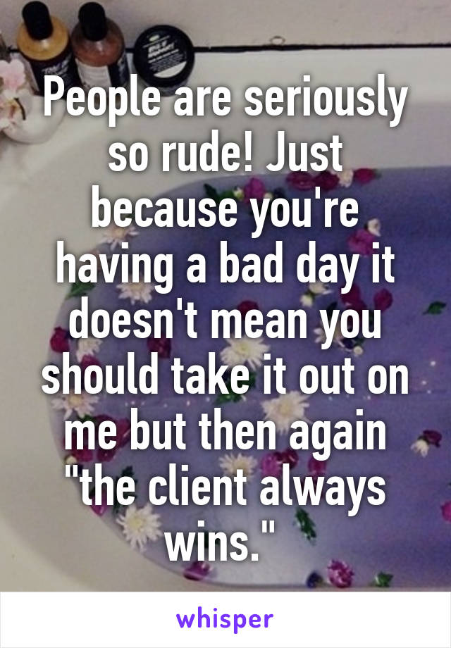 People are seriously so rude! Just because you're having a bad day it doesn't mean you should take it out on me but then again "the client always wins." 