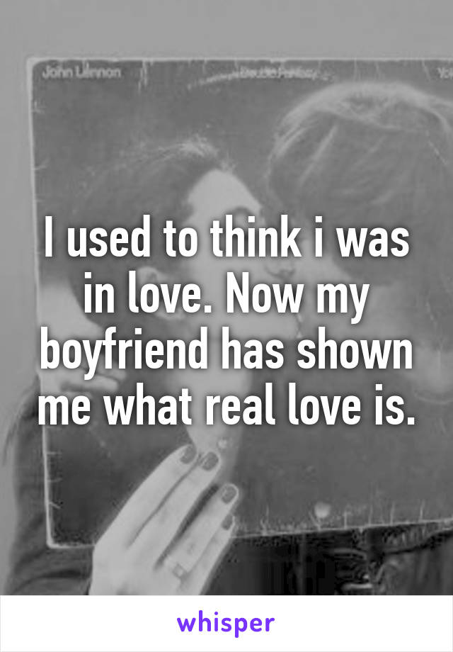 I used to think i was in love. Now my boyfriend has shown me what real love is.