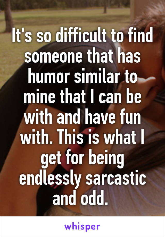 It's so difficult to find someone that has humor similar to mine that I can be with and have fun with. This is what I get for being endlessly sarcastic and odd. 