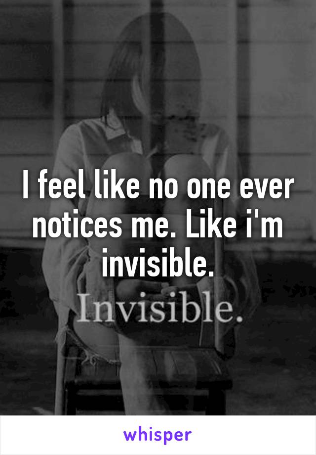 I feel like no one ever notices me. Like i'm invisible.