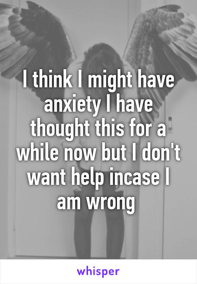 I think I might have anxiety I have thought this for a while now but I don't want help incase I am wrong 