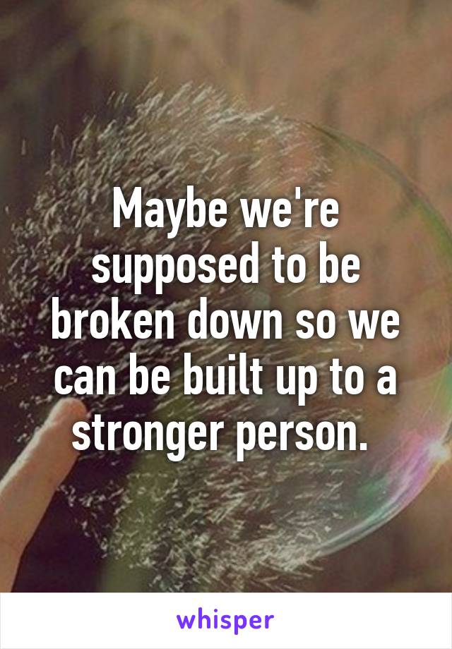 Maybe we're supposed to be broken down so we can be built up to a stronger person. 