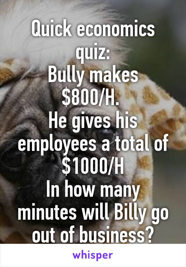 Quick economics quiz:
Bully makes $800/H. 
He gives his employees a total of $1000/H
In how many minutes will Billy go out of business?