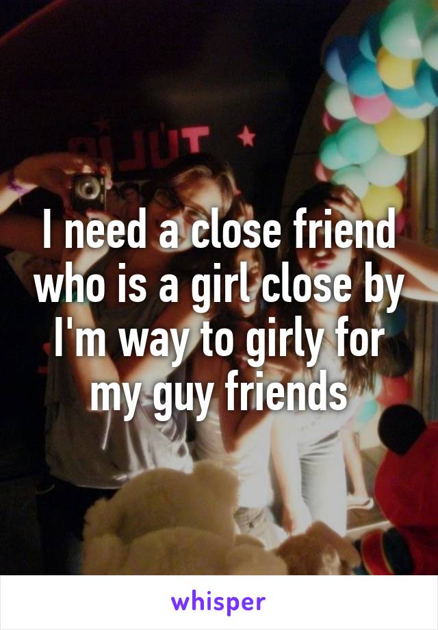 I need a close friend who is a girl close by I'm way to girly for my guy friends