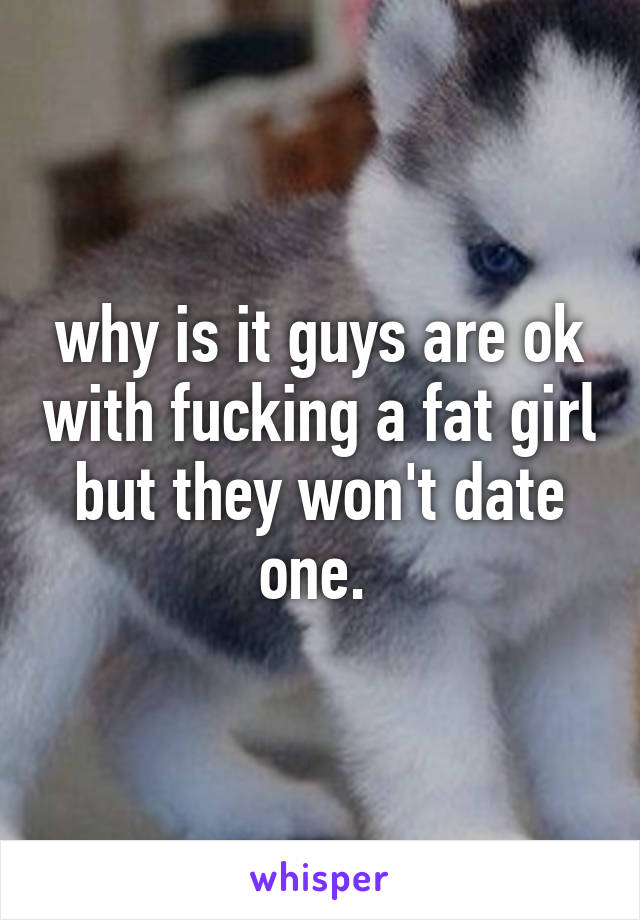 why is it guys are ok with fucking a fat girl but they won't date one. 