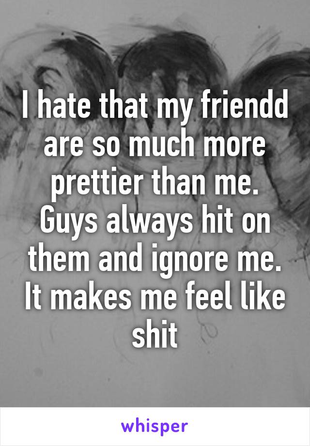 I hate that my friendd are so much more prettier than me. Guys always hit on them and ignore me. It makes me feel like shit