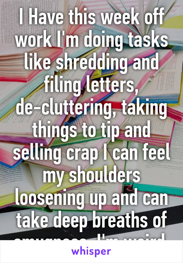 I Have this week off work I'm doing tasks like shredding and filing letters, de-cluttering, taking things to tip and selling crap I can feel my shoulders loosening up and can take deep breaths of smugness, I'm weird 