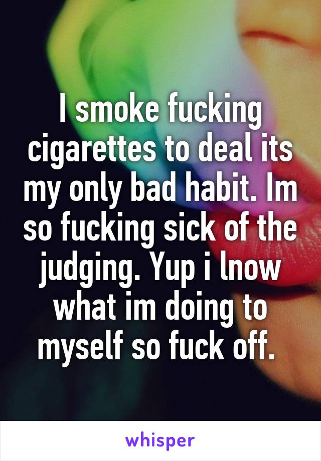 I smoke fucking cigarettes to deal its my only bad habit. Im so fucking sick of the judging. Yup i lnow what im doing to myself so fuck off. 