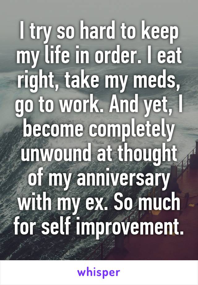 I try so hard to keep my life in order. I eat right, take my meds, go to work. And yet, I become completely unwound at thought of my anniversary with my ex. So much for self improvement. 