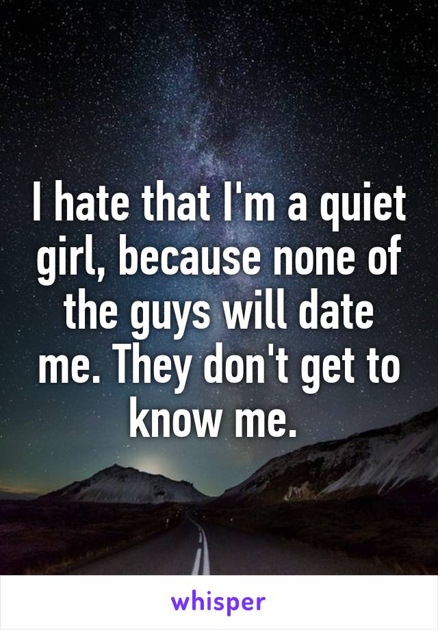 I hate that I'm a quiet girl, because none of the guys will date me. They don't get to know me. 