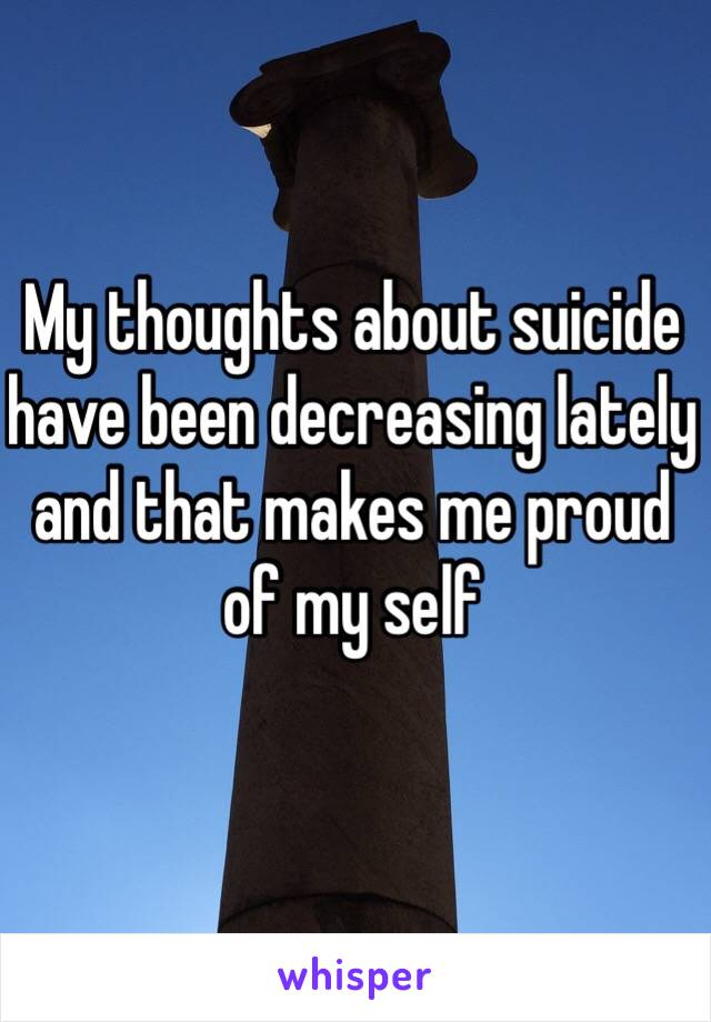 My thoughts about suicide  have been decreasing lately and that makes me proud of my self