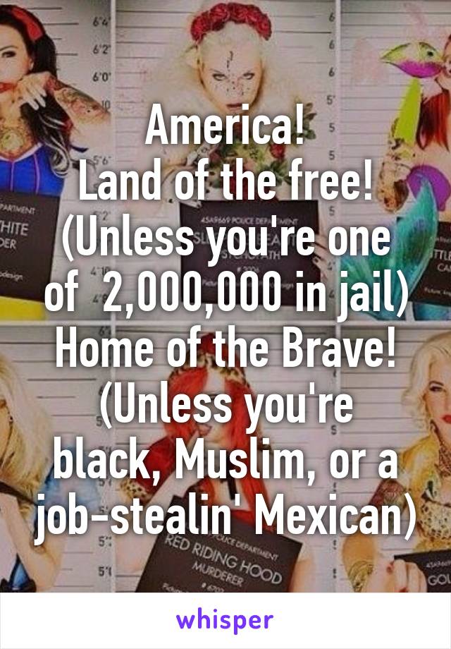 America!
Land of the free!
(Unless you're one of  2,000,000 in jail)
Home of the Brave!
(Unless you're black, Muslim, or a job-stealin' Mexican)