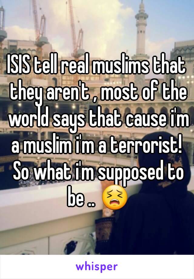 ISIS tell real muslims that they aren't , most of the world says that cause i'm a muslim i'm a terrorist!  So what i'm supposed to be .. 😣