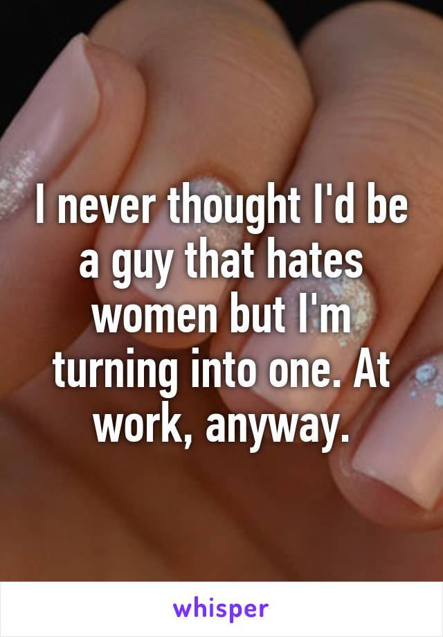 I never thought I'd be a guy that hates women but I'm turning into one. At work, anyway.