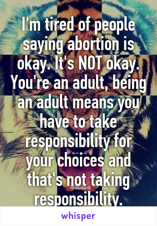 I'm tired of people saying abortion is okay. It's NOT okay. You're an adult, being an adult means you have to take responsibility for your choices and that's not taking responsibility.