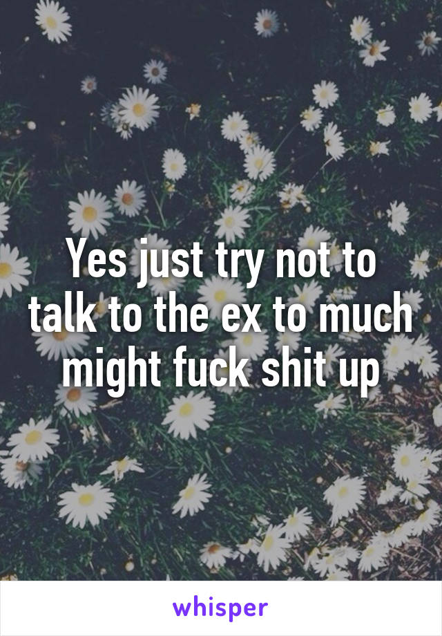 Yes just try not to talk to the ex to much might fuck shit up