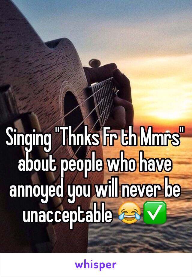 Singing "Thnks Fr th Mmrs" about people who have annoyed you will never be unacceptable 😂✅