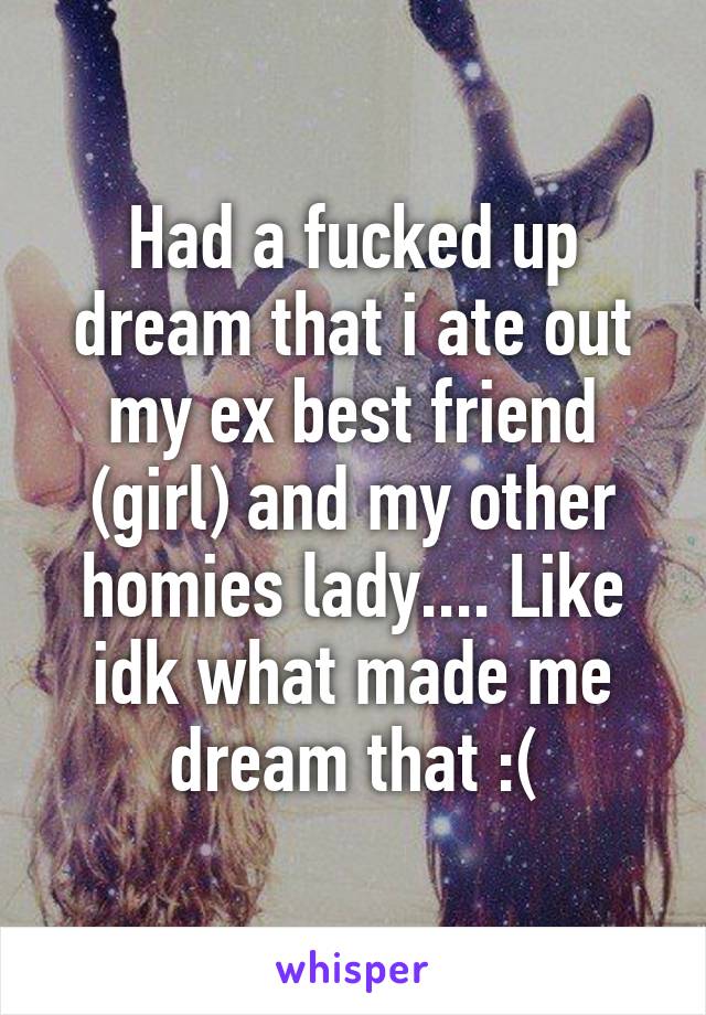 Had a fucked up dream that i ate out my ex best friend (girl) and my other homies lady.... Like idk what made me dream that :(