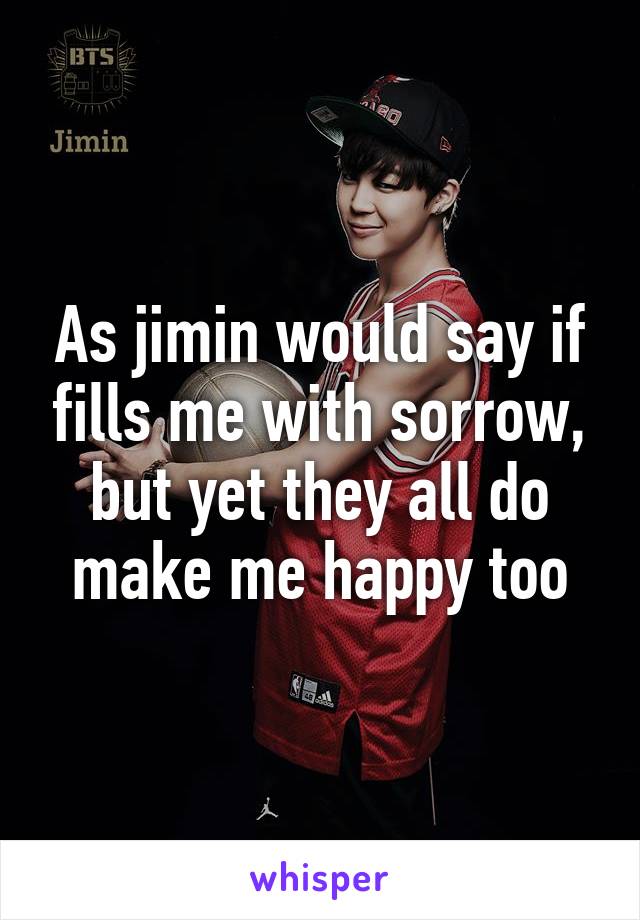 As jimin would say if fills me with sorrow, but yet they all do make me happy too