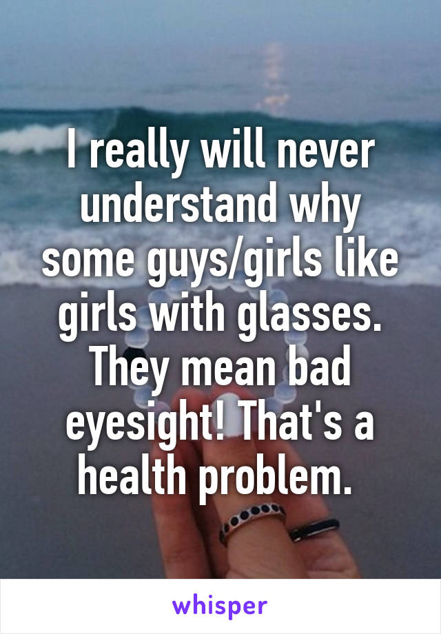 I really will never understand why some guys/girls like girls with glasses. They mean bad eyesight! That's a health problem. 