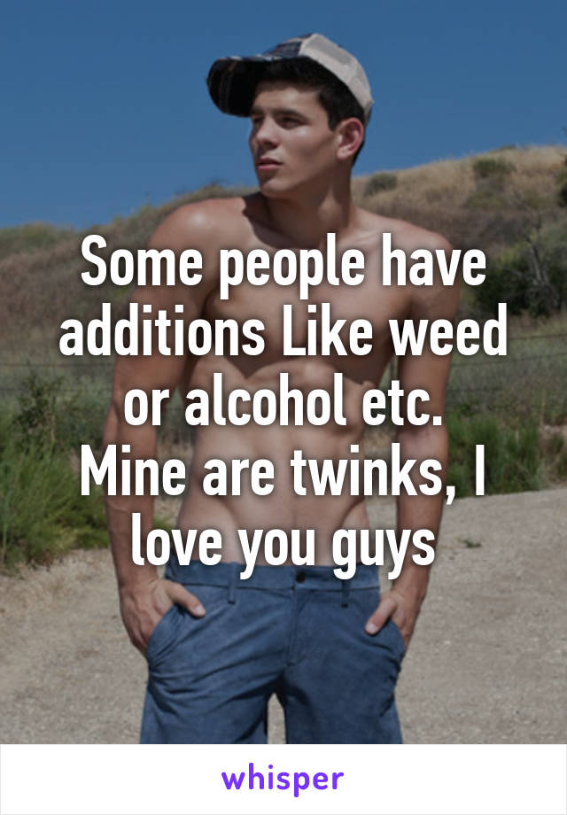 Some people have additions Like weed or alcohol etc.
Mine are twinks, I love you guys