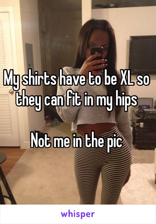 My shirts have to be XL so they can fit in my hips 

Not me in the pic