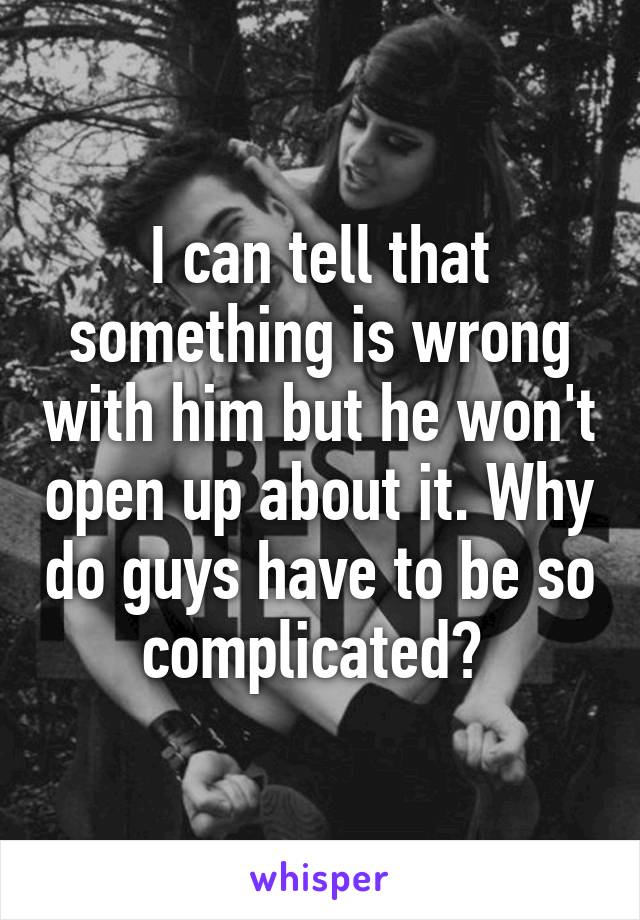 I can tell that something is wrong with him but he won't open up about it. Why do guys have to be so complicated? 