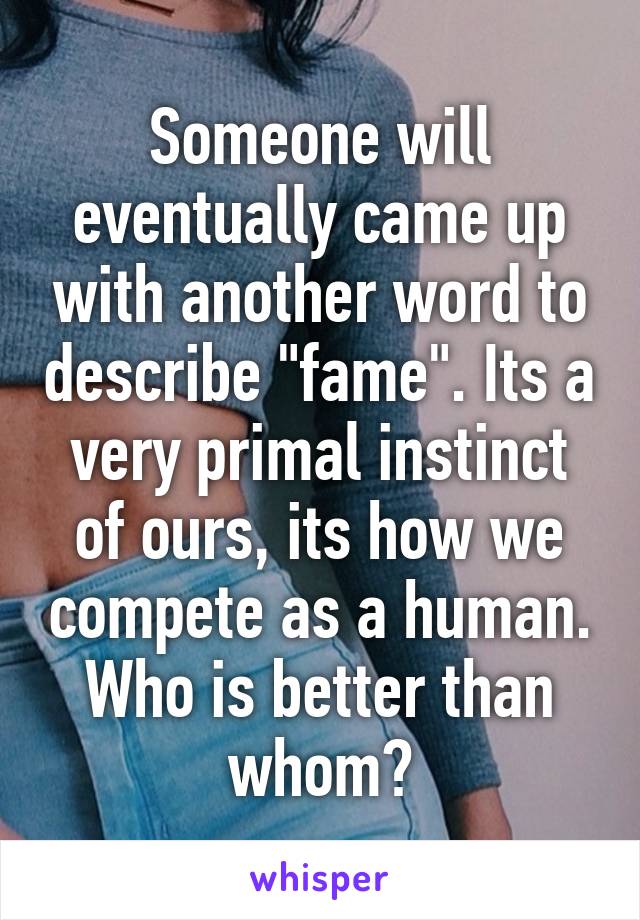 Someone will eventually came up with another word to describe "fame". Its a very primal instinct of ours, its how we compete as a human. Who is better than whom?