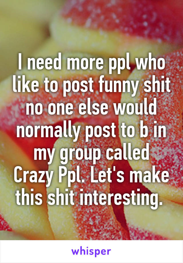 I need more ppl who like to post funny shit no one else would normally post to b in my group called Crazy Ppl. Let's make this shit interesting. 